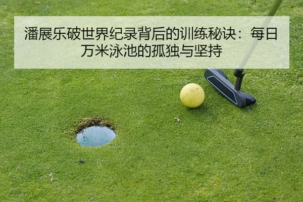 潘展乐破世界纪录背后的训练秘诀：每日万米泳池的孤独与坚持